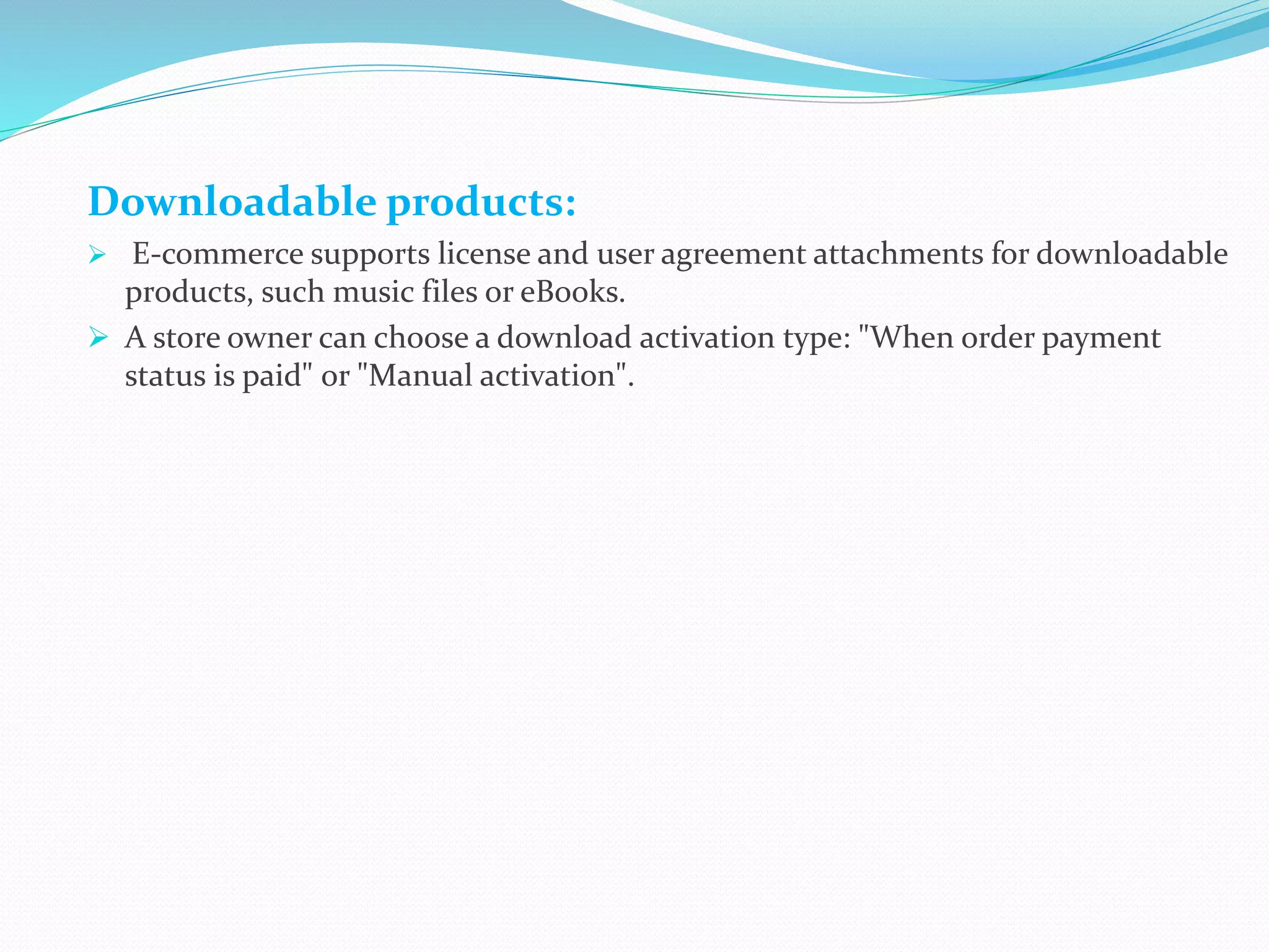 Downloadable products:
 E-commerce supports license and user agreement attachments for downloadable
products, such music files or eBooks.
 A store owner can choose a download activation type: "When order payment
status is paid" or "Manual activation".
 