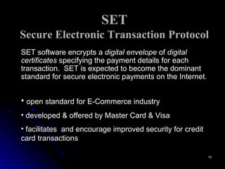 SET Secure Electronic Transaction Protocol SET software encrypts a  digital envelope  of  digital   certificates  specifying the payment details for each transaction.  SET is expected to become the dominant standard for secure electronic payments on the Internet. open standard for E-Commerce industry  developed & offered by Master Card & Visa  facilitates  and encourage improved security for credit card transactions 
