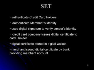 SET authenticate Credit Card holders authenticate Merchant’s identity uses digital signature to verify sender’s identity credit card company issues digital certificate to card  holder digital certificate stored in digital wallets merchant issued digital certificate by bank providing merchant account 