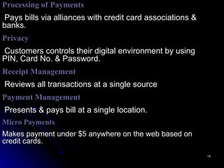 Processing of   Payments Pays bills via alliances with credit   card associations & banks. Privacy Customers controls their digital environment by using PIN, Card No. & Password. Receipt Management   Reviews all transactions at a single source Payment Management Presents & pays bill at a single location. Micro Payments Makes payment under $5 anywhere on the web based on credit cards. 