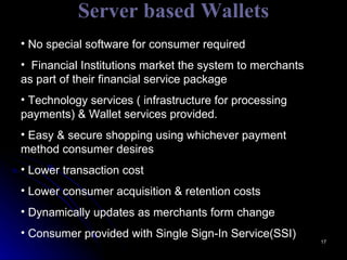 Server based Wallets No special software for consumer required Financial Institutions market the system to merchants as part of their financial service package Technology services ( infrastructure for processing payments) & Wallet services provided. Easy & secure shopping using whichever payment method consumer desires Lower transaction cost Lower consumer acquisition & retention costs Dynamically updates as merchants form change Consumer provided with Single Sign-In Service(SSI) 