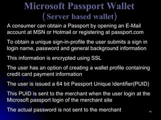 Microsoft Passport Wallet ( Server based wallet) A consumer can obtain a Passport by opening an E-Mail account at MSN or Hotmail or registering at passport.com To obtain a unique sign-in-profile the user submits a sign in login name, password and general background information This information is encrypted using SSL The user has an option of creating a wallet profile containing credit card payment information The user is issued a 64 bit Passport Unique Identifier(PUID) This PUID is sent to the merchant when the user login at the Microsoft passport login of the merchant site The actual password is not sent to the merchant  