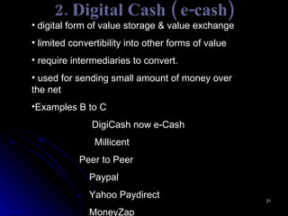 2. Digital Cash ( e-cash) digital form of value storage & value exchange  limited convertibility into other forms of value  require intermediaries to convert. used for sending small amount of money over the net Examples B to C    DigiCash now e-Cash     Millicent   Peer to Peer Paypal Yahoo Paydirect MoneyZap 