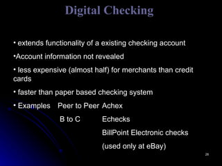 Digital Checking extends functionality of a existing checking account Account information not revealed less expensive (almost half) for merchants than credit cards faster than paper based checking system Examples  Peer to Peer  Achex   B to C Echecks BillPoint Electronic checks (used only at eBay) 
