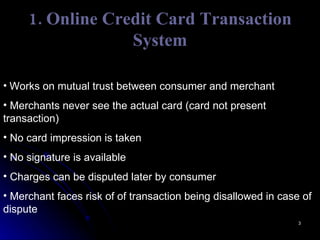 1. Online Credit Card Transaction System Works on mutual trust between consumer and merchant Merchants never see the actual card (card not present transaction) No card impression is taken No signature is available Charges can be disputed later by consumer Merchant faces risk of of transaction being disallowed in case of dispute 