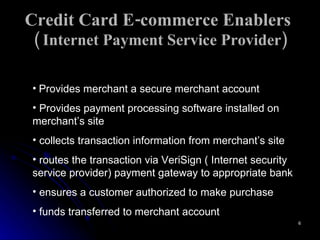 Credit Card E-commerce Enablers  ( Internet Payment Service Provider) Provides merchant a secure merchant account  Provides payment processing software installed on merchant’s site collects transaction information from merchant’s site routes the transaction via VeriSign ( Internet security service provider) payment gateway to appropriate bank ensures a customer authorized to make purchase funds transferred to merchant account  
