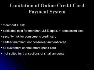 Limitation of Online Credit Card Payment System merchant’s  risk additional cost for merchant 3.5% appx. + transaction cost security risk for consumer’s credit card neither merchant nor consumer authenticated all customers cannot afford credit card not suited for transactions of small amounts 