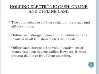 HOLDING ELECTRONIC CASH: ONLINE
AND OFFLINE CASH


Two approaches to holding cash: online storage and
offline storage.



Online cash storage means that an online bank is
involved in all transfers of electronic cash.



Offline cash storage is the virtual equivalent of
money you keep in your wallet. However, it must
prevent double or fraudulent spending.
10

 