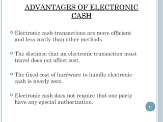 ADVANTAGES OF ELECTRONIC
CASH


Electronic cash transactions are more efficient
and less costly than other methods.



The distance that an electronic transaction must
travel does not affect cost.



The fixed cost of hardware to handle electronic
cash is nearly zero.



Electronic cash does not require that one party
have any special authorization.
11

 