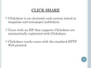 CLICK SHARE


Clickshare is an electronic cash system aimed at
magazine and newspaper publishers.



Users with an ISP that supports Clickshare are
automatically registered with Clickshare.



Clickshare tracks users with the standard HTTP
Web protocol.

15

 