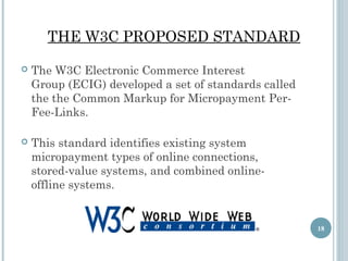 THE W3C PROPOSED STANDARD


The W3C Electronic Commerce Interest
Group (ECIG) developed a set of standards called
the the Common Markup for Micropayment PerFee-Links.



This standard identifies existing system
micropayment types of online connections,
stored-value systems, and combined onlineoffline systems.

18

 