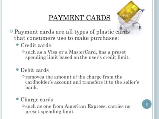 PAYMENT CARDS
 Payment

cards are all types of plastic cards
that consumers use to make purchases:
 Credit


such as a Visa or a MasterCard, has a preset
spending limit based on the user’s credit limit.

 Debit


cards

cards

removes the amount of the charge from the
cardholder’s account and transfers it to the seller’s
bank.

 Charge


cards

such as one from American Express, carries no
preset spending limit.

5

 
