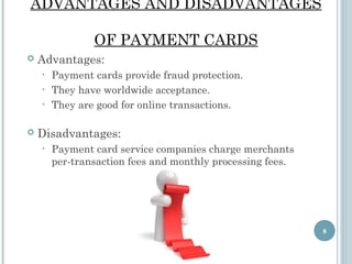 ADVANTAGES AND DISADVANTAGES
OF PAYMENT CARDS


Advantages:
Payment cards provide fraud protection.
• They have worldwide acceptance.
• They are good for online transactions.
•



Disadvantages:
•

Payment card service companies charge merchants
per-transaction fees and monthly processing fees.

8

 
