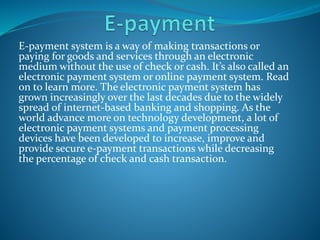 E-payment system is a way of making transactions or
paying for goods and services through an electronic
medium without the use of check or cash. It’s also called an
electronic payment system or online payment system. Read
on to learn more. The electronic payment system has
grown increasingly over the last decades due to the widely
spread of internet-based banking and shopping. As the
world advance more on technology development, a lot of
electronic payment systems and payment processing
devices have been developed to increase, improve and
provide secure e-payment transactions while decreasing
the percentage of check and cash transaction.
 