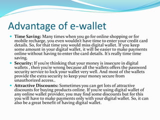 Advantage of e-wallet
 Time Saving: Many times when you go for online shopping or for
mobile recharge, you even wouldn’t have time to enter your credit card
details. So, for that time you would miss digital wallet. If you keep
some amount in your digital wallet, it will be easier to make payments
online without having to enter the card details. It’s really time time
saving.
 Security: If you’re thinking that your money is insecure in digital
wallets , then you’re wrong because all the wallets offers the password
security service to lock your wallet very well. And most of the wallets
provide the extra security to keep your money secure from
unauthorized access..
 Attractive Discounts: Sometimes you can get lots of attractive
discounts for buying products online. If you’re using digital wallet of
any online wallet provider, you may find some discounts but for this
you will have to make payments only with your digital wallet. So, it can
also be a great benefit of having digital wallet.
 