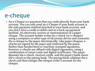 e-cheque
 An e-Cheque is a payment that you make directly from your bank
account. You can only send an e-Cheque if your bank account is
the only payment method attached to your bank account, and
you don't have a credit or debit card as a back-up payment
method. An electronic version or representation of a paper
cheque. The account holder writes an e-check (or e-cheque)
using a computer or other type of electronic device and transmits
the e-cheque to the payee electronically. Like paper cheques, e-
checks are signed by the payer and endorsed by the payee.
Rather than handwritten or machine-stamped signatures,
however, e-checks are affixed with digital signatures, using a
combination of smart cards and digital certificates. The payee
deposits the e-check, receives credit, and the payee's bank clears
the e-check to the paying bank. The paying bank validates the e-
check and then charges the cheque writer's account for the
cheque.
 