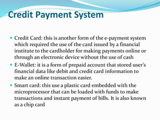 Credit Payment System
 Credit Card: this is another form of the e-payment system
which required the use of the card issued by a financial
institute to the cardholder for making payments online or
through an electronic device without the use of cash
 E-Wallet: it is a form of prepaid account that stored user’s
financial data like debit and credit card information to
make an online transaction easier.
 Smart card: this use a plastic card embedded with the
microprocessor that can be loaded with funds to make
transactions and instant payment of bills. It is also known
as a chip card
 