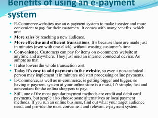 Benefits of using an e-payment
system
 E-Commerce websites use an e-payment system to make it easier and more
convenient to pay for their customers. It comes with many benefits, which
are:
 More sales by reaching a new audience.
 More effective and efficient transactions. It’s because these are made just
in minutes (even with one-click), without wasting customer’s time.
 Convenience. Customers can pay for items on e-commerce website at
anytime and anywhere. They just need an internet connected device. As
simple as that!
 It also lowers the whole transaction cost.
 Today it’s easy to add payments to the website, so even a non-technical
person may implement it in minutes and start processing online payments.
 E-Commerce, as well as m-commerce, is getting bigger and bigger, so
having e-payment system at your online store is a must. It’s simple, fast and
convenient for the online shoppers to pay.
 Still, one of the most popular payment methods are credit and debit card
payments, but people also choose some alternatives or local payment
methods. If you run an online business, find out what your target audience
need, and provide the most convenient and relevant e-payment system.
 