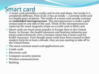 Smart card A smart card resembles a credit card in size and shape, but inside it is
completely different. First of all, it has an inside -- a normal credit card
is a simple piece of plastic. The inside of a smart card usually contains
an embedded microprocessor. The microprocessor is under a gold
contact pad on one side of the card. Think of the microprocessor as
replacing the usual magnetic stripe on a credit card or debit card.
 Smart cards are much more popular in Europe than in the United
States. In Europe, the health insurance and banking industries use
smart cards extensively. Every German citizen has a smart card for
health insurance. Even though smart cards have been around in their
modern form for at least a decade, they are just starting to take off in
the United States.
 The most common smart card applications are:
 Credit cards
 Electronic cash
 Computer security systems
 Wireless communication
 Banking
 