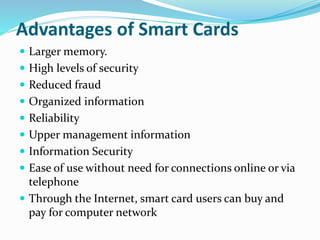 Advantages of Smart Cards
 Larger memory.
 High levels of security
 Reduced fraud
 Organized information
 Reliability
 Upper management information
 Information Security
 Ease of use without need for connections online or via
telephone
 Through the Internet, smart card users can buy and
pay for computer network
 