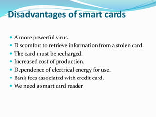 Disadvantages of smart cards
 A more powerful virus.
 Discomfort to retrieve information from a stolen card.
 The card must be recharged.
 Increased cost of production.
 Dependence of electrical energy for use.
 Bank fees associated with credit card.
 We need a smart card reader
 