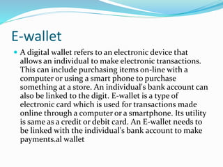 E-wallet
 A digital wallet refers to an electronic device that
allows an individual to make electronic transactions.
This can include purchasing items on-line with a
computer or using a smart phone to purchase
something at a store. An individual's bank account can
also be linked to the digit. E-wallet is a type of
electronic card which is used for transactions made
online through a computer or a smartphone. Its utility
is same as a credit or debit card. An E-wallet needs to
be linked with the individual's bank account to make
payments.al wallet
 
