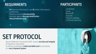 SET PROTOCOL
Secure Electronic Transaction (SET) ensure security and integrity
of electronic transaction.
It restricts revealing of credit and debit card to merchants.
It is not a Payment System.
REQUIRMENTS
 PI (Payment Information) and OI (Order Information)
confidential.
 Needs to provide Interoperability.
 Resistive against Message Modification.
 Mutual Authentication.
PARTICIPANTS
 Cardholder.
 Issuer.
 Merchant.
 Acquirer.
 Payment Gateway.
 Certificate Authority.
 