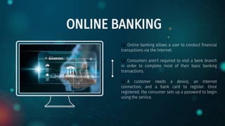 ONLINE BANKING
 Online banking allows a user to conduct financial
transactions via the Internet.
 Consumers aren't required to visit a bank branch
in order to complete most of their basic banking
transactions.
 A customer needs a device, an Internet
connection, and a bank card to register. Once
registered, the consumer sets up a password to begin
using the service.
 