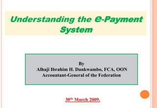 By
Alhaji Ibrahim H. Dankwambo, FCA, OON
Accountant-General of the Federation
30th March 2009.
Understanding the e-Payment
System
 