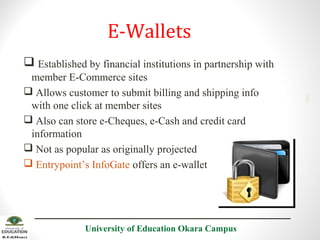 E-Wallets
member E-Commerce sites
 Allows customer to submit billing and shipping info
with one click at member sites
 Also can store e-Cheques, e-Cash and credit card
information
 Not as popular as originally projected
 Entrypoint’s InfoGate offers an e-wallet

University of Education Okara Campus

2001

 Established by financial institutions in partnership with

 