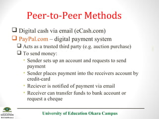 Peer-to-Peer Methods
 Acts as a trusted third party (e.g. auction purchase)
 To send money:
• Sender sets up an account and requests to send
payment
• Sender places payment into the receivers account by
credit-card
• Reciever is notified of payment via email
• Receiver can transfer funds to bank account or
request a cheque
University of Education Okara Campus

2001

 Digital cash via email (eCash.com)
 PayPal.com – digital payment system

 