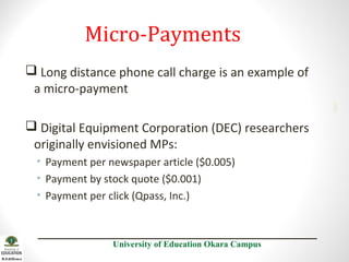 Micro-Payments
2001

 Long distance phone call charge is an example of
a micro-payment
 Digital Equipment Corporation (DEC) researchers
originally envisioned MPs:
• Payment per newspaper article ($0.005)
• Payment by stock quote ($0.001)
• Payment per click (Qpass, Inc.)

University of Education Okara Campus

 
