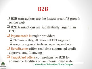  B2B transactions are the fastest area of $ growth
on the web
 B2B transactions are substantially larger than
B2C
 Paymantech is major provider:
 24/7 availability, all manner of EFT supported
 many management tools and reporting methods

 Ecredit.com offers real-time automated credit
approval and financing
 TradeCard offers comprehensive B2B Ecommerce facilities on an international scale
University of Education Okara Campus

2001

B2B

 