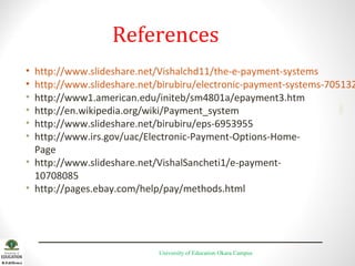 References

http://www.slideshare.net/Vishalchd11/the-e-payment-systems
http://www.slideshare.net/birubiru/electronic-payment-systems-705132
http://www1.american.edu/initeb/sm4801a/epayment3.htm
http://en.wikipedia.org/wiki/Payment_system
http://www.slideshare.net/birubiru/eps-6953955
http://www.irs.gov/uac/Electronic-Payment-Options-HomePage
• http://www.slideshare.net/VishalSancheti1/e-payment10708085
• http://pages.ebay.com/help/pay/methods.html
2001

•
•
•
•
•
•

University of Education Okara Campus

 