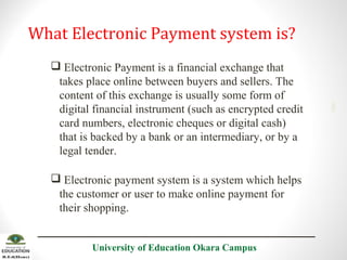  Electronic Payment is a financial exchange that
takes place online between buyers and sellers. The
content of this exchange is usually some form of
digital financial instrument (such as encrypted credit
card numbers, electronic cheques or digital cash)
that is backed by a bank or an intermediary, or by a
legal tender.
 Electronic payment system is a system which helps
the customer or user to make online payment for
their shopping.
University of Education Okara Campus

2001

What Electronic Payment system is?

 