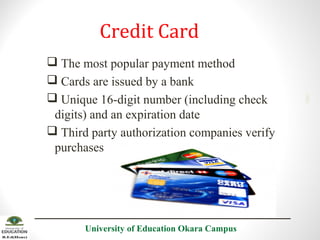  The most popular payment method
 Cards are issued by a bank
 Unique 16-digit number (including check
digits) and an expiration date
 Third party authorization companies verify
purchases

University of Education Okara Campus

2001

Credit Card

 