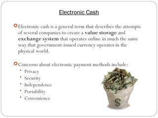 Electronic Cash
10
Electronic cash is a general term that describes the attempts
of several companies to create a value storage and
exchange system that operates online in much the same
way that government-issued currency operates in the
physical world.
Concerns about electronic payment methods include:
• Privacy
• Security
• Independence
• Portability
• Convenience
 