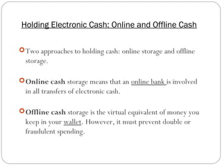 Holding Electronic Cash: Online and Offline Cash
11
Two approaches to holding cash: online storage and offline
storage.
Online cash storage means that an online bank is involved
in all transfers of electronic cash.
Offline cash storage is the virtual equivalent of money you
keep in your wallet. However, it must prevent double or
fraudulent spending.
 
