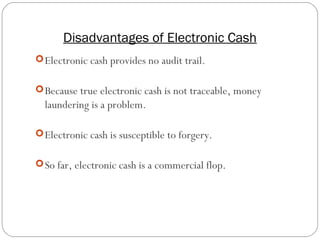 Disadvantages of Electronic Cash
13
Electronic cash provides no audit trail.
Because true electronic cash is not traceable, money
laundering is a problem.
Electronic cash is susceptible to forgery.
So far, electronic cash is a commercial flop.
 