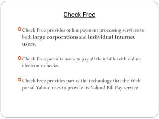 Check Free
14
Check Free provides online payment processing services to
both large corporations and individual Internet
users.
Check Free permits users to pay all their bills with online
electronic checks.
Check Free provides part of the technology that the Web
portal Yahoo! uses to provide its Yahoo! Bill Pay service.
 