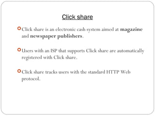Click share
16
Click share is an electronic cash system aimed at magazine
and newspaper publishers.
Users with an ISP that supports Click share are automatically
registered with Click share.
Click share tracks users with the standard HTTP Web
protocol.
 