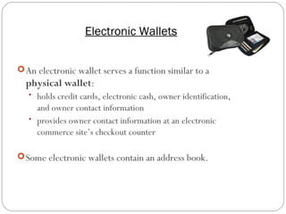 Electronic Wallets
17
An electronic wallet serves a function similar to a
physical wallet:
• holds credit cards, electronic cash, owner identification,
and owner contact information
• provides owner contact information at an electronic
commerce site’s checkout counter
Some electronic wallets contain an address book.
 