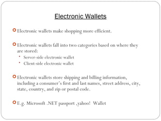 Electronic Wallets
18
 Electronic wallets make shopping more efficient.
 Electronic wallets fall into two categories based on where they
are stored:
• Server-side electronic wallet
• Client-side electronic wallet
 Electronic wallets store shipping and billing information,
including a consumer’s first and last names, street address, city,
state, country, and zip or postal code.
 E.g. Microsoft .NET passport ,yahoo! Wallet
 