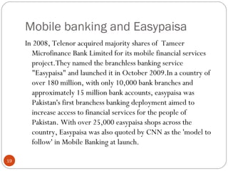 Mobile banking and Easypaisa
In 2008, Telenor acquired majority shares of Tameer
Microfinance Bank Limited for its mobile financial services
project.They named the branchless banking service
"Easypaisa" and launched it in October 2009.In a country of
over 180 million, with only 10,000 bank branches and
approximately 15 million bank accounts, easypaisa was
Pakistan's first branchess banking deployment aimed to
increase access to financial services for the people of
Pakistan. With over 25,000 easypaisa shops across the
country, Easypaisa was also quoted by CNN as the 'model to
follow' in Mobile Banking at launch.
19
 
