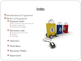Index
2
 Introduction to E-payment
 Modes of E-payment
 Payment cards-
 Intro to credit card, debit card & charge card
 Acceptance and processing
 Advantages and Disadvantages
 Electronic cash-
 Introduction and concern of cash
 Advantages
 Disadvantages
 Click Free
 Click Share
 Electronic Wallet
 Smart Card
 