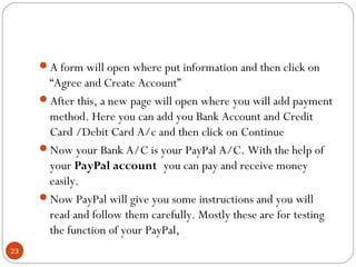 23
A form will open where put information and then click on 
“Agree and Create Account”
After this, a new page will open where you will add payment
method. Here you can add you Bank Account and Credit
Card /Debit Card A/c and then click on Continue
Now your Bank A/C is your PayPal A/C. With the help of
your PayPal account you can pay and receive money
easily.
Now PayPal will give you some instructions and you will
read and follow them carefully. Mostly these are for testing
the function of your PayPal,
 