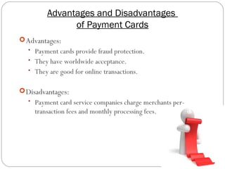 Advantages and Disadvantages
of Payment Cards
9
Advantages:
• Payment cards provide fraud protection.
• They have worldwide acceptance.
• They are good for online transactions.
Disadvantages:
• Payment card service companies charge merchants per-
transaction fees and monthly processing fees.
 