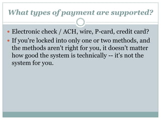 What Level of Volume Can the System Support?If you make a lot of transactions over the course of a day, you don't want a system that craps out if you try to put more than one transaction through a second. In particular, since you will have peaks and troughs, and since your goal is to grow your business, you want a  system that can reasonably support five to ten times your peak activity today. Ask for benchmark results conducted or certified by a third party -- you want to know the system is up to snuff.