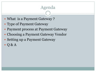 AgendaWhat  is a Payment Gateway ?Type of Payment GatewayPayment process at Payment GatewayChoosing a Payment Gateway Vendor Setting up a Payment GatewayQ & A