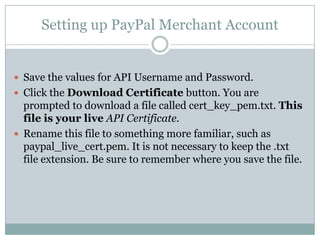 Setting up a PayPal Merchant AccountTo create an API certificate, you must have a PayPal   Business or Premier Account.Login into your existing Business or Premier PayPalAccount, or create a new PayPal Business or PremierAccount.   Click the Profile tab in the My Account sub-menu. Setting up PayPal Merchant AccountFrom the Profile Summary page, click API Access under the Account Information header. 